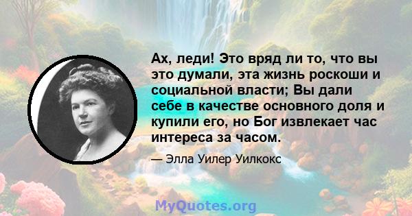 Ах, леди! Это вряд ли то, что вы это думали, эта жизнь роскоши и социальной власти; Вы дали себе в качестве основного доля и купили его, но Бог извлекает час интереса за часом.