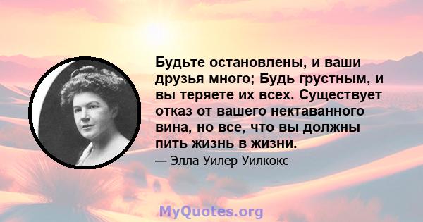 Будьте остановлены, и ваши друзья много; Будь грустным, и вы теряете их всех. Существует отказ от вашего нектаванного вина, но все, что вы должны пить жизнь в жизни.