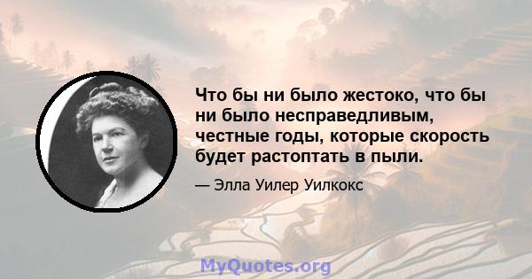 Что бы ни было жестоко, что бы ни было несправедливым, честные годы, которые скорость будет растоптать в пыли.