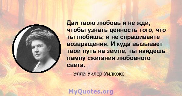 Дай твою любовь и не жди, чтобы узнать ценность того, что ты любишь; и не спрашивайте возвращения. И куда вызывает твой путь на земле, ты найдешь лампу сжигания любовного света.