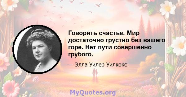 Говорить счастье. Мир достаточно грустно без вашего горе. Нет пути совершенно грубого.