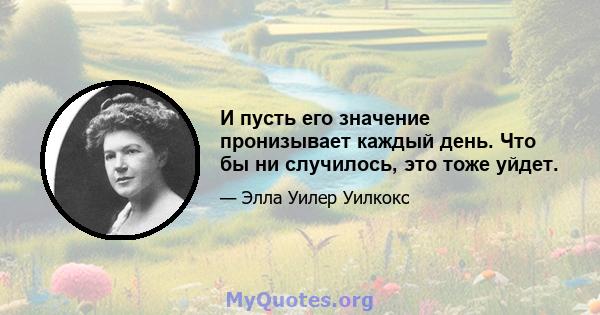 И пусть его значение пронизывает каждый день. Что бы ни случилось, это тоже уйдет.