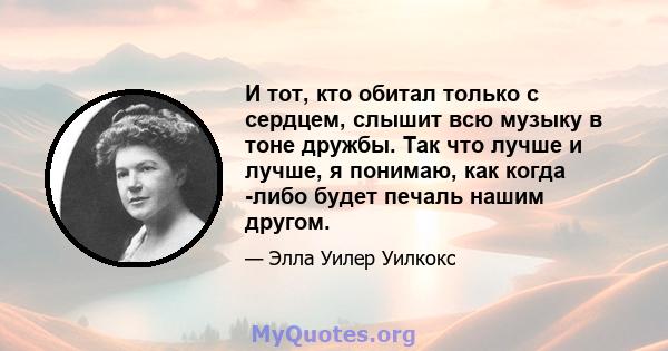 И тот, кто обитал только с сердцем, слышит всю музыку в тоне дружбы. Так что лучше и лучше, я понимаю, как когда -либо будет печаль нашим другом.