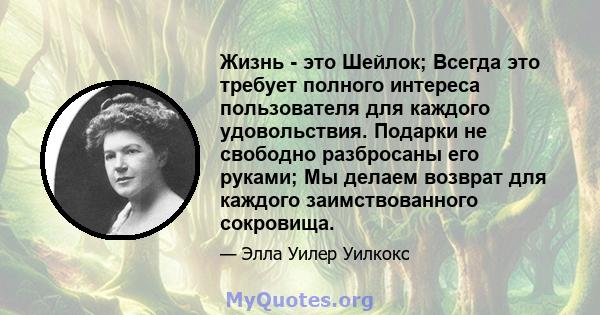 Жизнь - это Шейлок; Всегда это требует полного интереса пользователя для каждого удовольствия. Подарки не свободно разбросаны его руками; Мы делаем возврат для каждого заимствованного сокровища.