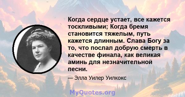 Когда сердце устает, все кажется тоскливыми; Когда бремя становится тяжелым, путь кажется длинным. Слава Богу за то, что послал добрую смерть в качестве финала, как великая аминь для незначительной песни.