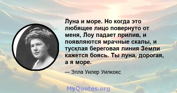 Луна и море. Но когда это любящее лицо повернуто от меня, Лоу падает прилив, и появляются мрачные скалы, и тусклая береговая линия Земли кажется боясь. Ты луна, дорогая, а я море.