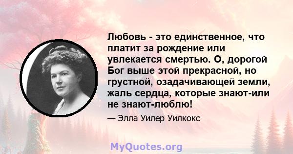 Любовь - это единственное, что платит за рождение или увлекается смертью. О, дорогой Бог выше этой прекрасной, но грустной, озадачивающей земли, жаль сердца, которые знают-или не знают-люблю!