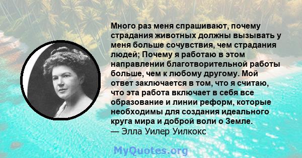 Много раз меня спрашивают, почему страдания животных должны вызывать у меня больше сочувствия, чем страдания людей; Почему я работаю в этом направлении благотворительной работы больше, чем к любому другому. Мой ответ