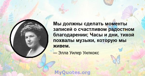 Мы должны сделать моменты записей о счастливом радостном благодарении; Часы и дни, тихой похвалы музыки, которую мы живем.