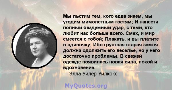 Мы льстим тем, кого едва знаем, мы угодим мимолетным гостям; И нанести полный бездумный удар, с теми, кто любит нас больше всего. Смех, и мир смеется с тобой; Плакать, и вы платите в одиночку; Ибо грустная старая земля