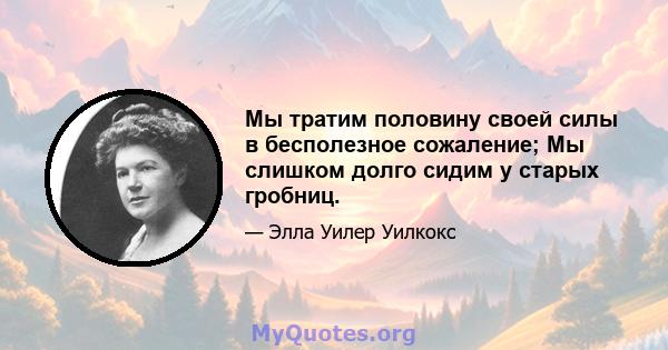 Мы тратим половину своей силы в бесполезное сожаление; Мы слишком долго сидим у старых гробниц.