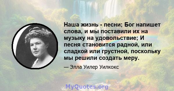 Наша жизнь - песни; Бог напишет слова, и мы поставили их на музыку на удовольствие; И песня становится радной, или сладкой или грустной, поскольку мы решили создать меру.