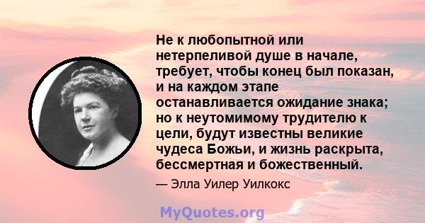 Не к любопытной или нетерпеливой душе в начале, требует, чтобы конец был показан, и на каждом этапе останавливается ожидание знака; но к неутомимому трудителю к цели, будут известны великие чудеса Божьи, и жизнь