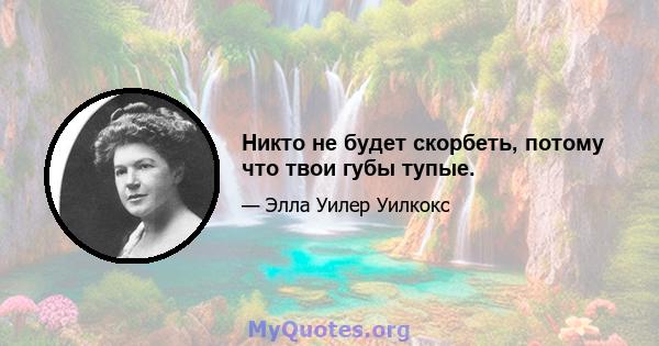 Никто не будет скорбеть, потому что твои губы тупые.