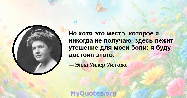 Но хотя это место, которое я никогда не получаю, здесь лежит утешение для моей боли: я буду достоин этого.