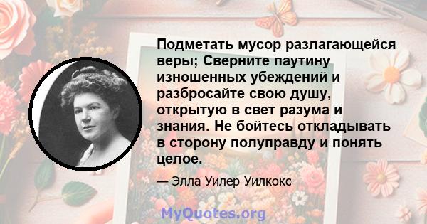 Подметать мусор разлагающейся веры; Сверните паутину изношенных убеждений и разбросайте свою душу, открытую в свет разума и знания. Не бойтесь откладывать в сторону полуправду и понять целое.