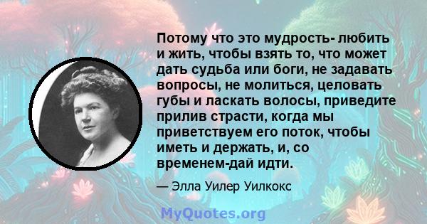 Потому что это мудрость- любить и жить, чтобы взять то, что может дать судьба или боги, не задавать вопросы, не молиться, целовать губы и ласкать волосы, приведите прилив страсти, когда мы приветствуем его поток, чтобы