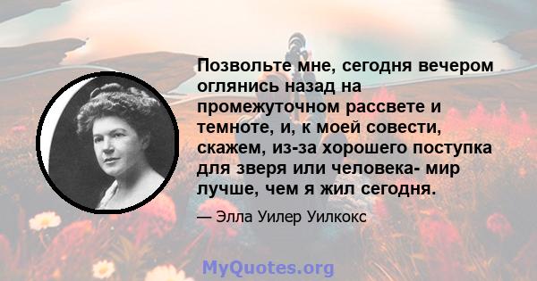 Позвольте мне, сегодня вечером оглянись назад на промежуточном рассвете и темноте, и, к моей совести, скажем, из-за хорошего поступка для зверя или человека- мир лучше, чем я жил сегодня.