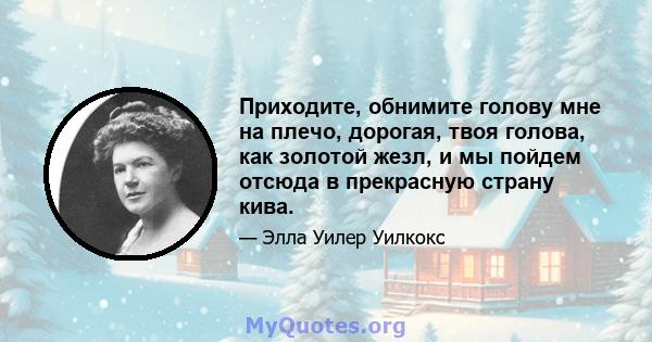 Приходите, обнимите голову мне на плечо, дорогая, твоя голова, как золотой жезл, и мы пойдем отсюда в прекрасную страну кива.