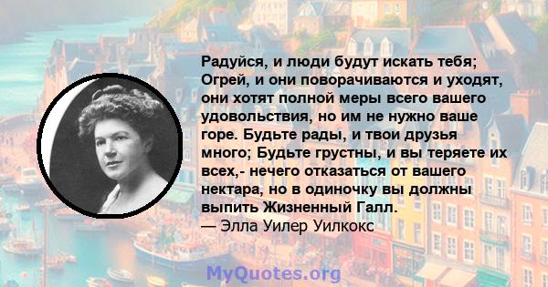 Радуйся, и люди будут искать тебя; Огрей, и они поворачиваются и уходят, они хотят полной меры всего вашего удовольствия, но им не нужно ваше горе. Будьте рады, и твои друзья много; Будьте грустны, и вы теряете их