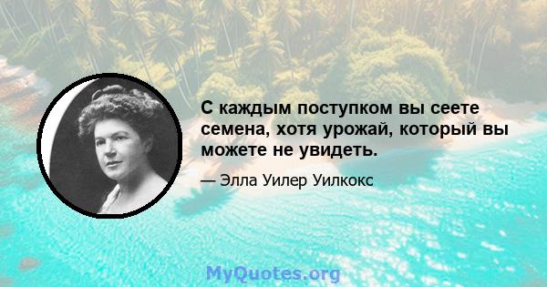 С каждым поступком вы сеете семена, хотя урожай, который вы можете не увидеть.