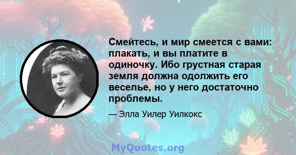 Смейтесь, и мир смеется с вами: плакать, и вы платите в одиночку. Ибо грустная старая земля должна одолжить его веселье, но у него достаточно проблемы.