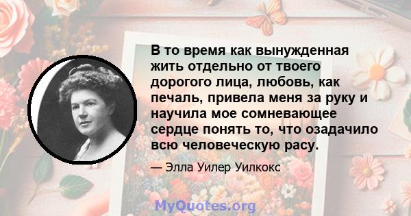 В то время как вынужденная жить отдельно от твоего дорогого лица, любовь, как печаль, привела меня за руку и научила мое сомневающее сердце понять то, что озадачило всю человеческую расу.