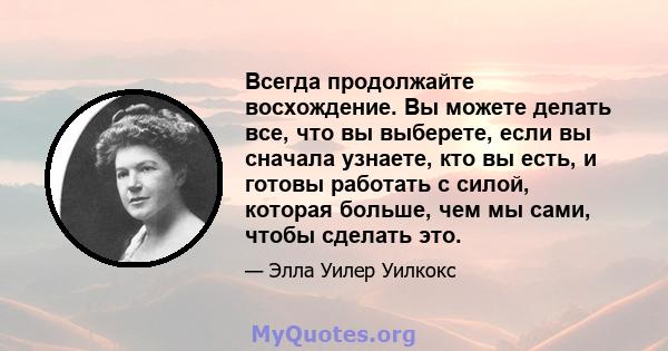 Всегда продолжайте восхождение. Вы можете делать все, что вы выберете, если вы сначала узнаете, кто вы есть, и готовы работать с силой, которая больше, чем мы сами, чтобы сделать это.