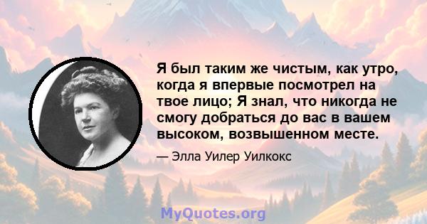 Я был таким же чистым, как утро, когда я впервые посмотрел на твое лицо; Я знал, что никогда не смогу добраться до вас в вашем высоком, возвышенном месте.