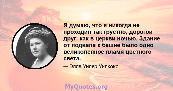 Я думаю, что я никогда не проходил так грустно, дорогой друг, как в церкви ночью. Здание от подвала к башне было одно великолепное пламя цветного света.