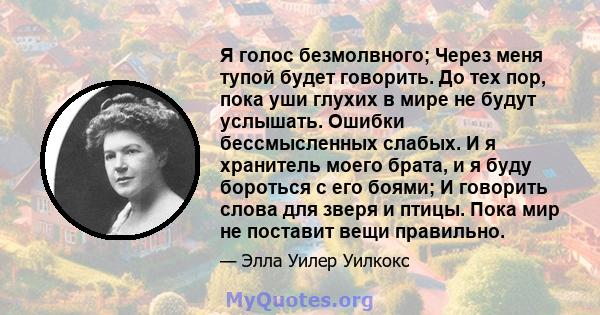 Я голос безмолвного; Через меня тупой будет говорить. До тех пор, пока уши глухих в мире не будут услышать. Ошибки бессмысленных слабых. И я хранитель моего брата, и я буду бороться с его боями; И говорить слова для