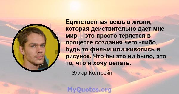 Единственная вещь в жизни, которая действительно дает мне мир, - это просто теряется в процессе создания чего -либо, будь то фильм или живопись и рисунок. Что бы это ни было, это то, что я хочу делать.