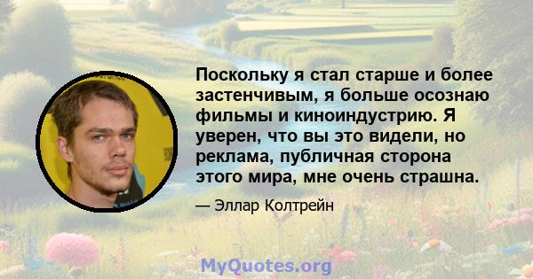 Поскольку я стал старше и более застенчивым, я больше осознаю фильмы и киноиндустрию. Я уверен, что вы это видели, но реклама, публичная сторона этого мира, мне очень страшна.