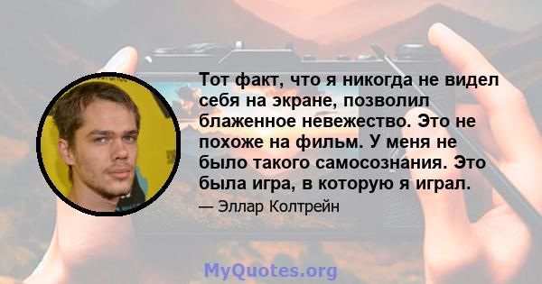 Тот факт, что я никогда не видел себя на экране, позволил блаженное невежество. Это не похоже на фильм. У меня не было такого самосознания. Это была игра, в которую я играл.