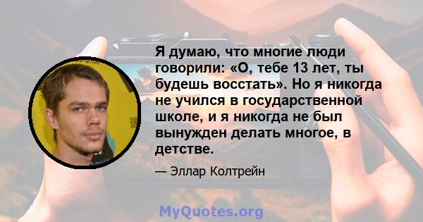 Я думаю, что многие люди говорили: «О, тебе 13 лет, ты будешь восстать». Но я никогда не учился в государственной школе, и я никогда не был вынужден делать многое, в детстве.