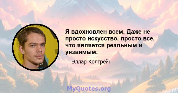 Я вдохновлен всем. Даже не просто искусство, просто все, что является реальным и уязвимым.