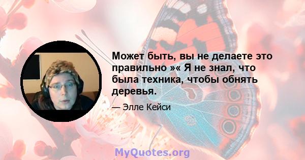 Может быть, вы не делаете это правильно »« Я не знал, что была техника, чтобы обнять деревья.