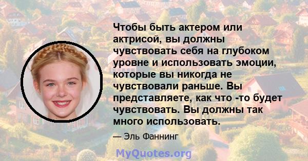 Чтобы быть актером или актрисой, вы должны чувствовать себя на глубоком уровне и использовать эмоции, которые вы никогда не чувствовали раньше. Вы представляете, как что -то будет чувствовать. Вы должны так много