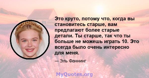 Это круто, потому что, когда вы становитесь старше, вам предлагают более старые детали. Ты старше, так что ты больше не можешь играть 10. Это всегда было очень интересно для меня.