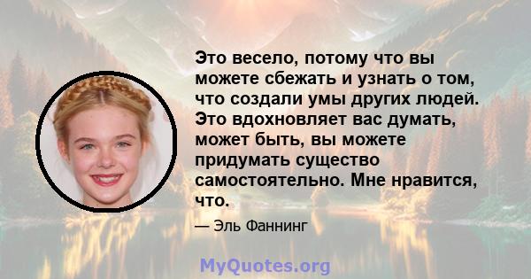 Это весело, потому что вы можете сбежать и узнать о том, что создали умы других людей. Это вдохновляет вас думать, может быть, вы можете придумать существо самостоятельно. Мне нравится, что.