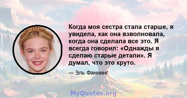 Когда моя сестра стала старше, я увидела, как она взволновала, когда она сделала все это. Я всегда говорил: «Однажды я сделаю старые детали». Я думал, что это круто.