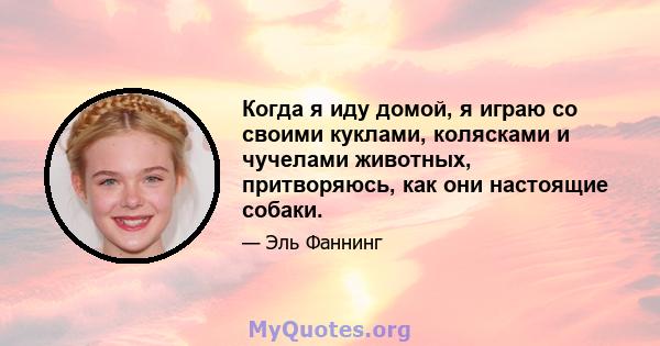 Когда я иду домой, я играю со своими куклами, колясками и чучелами животных, притворяюсь, как они настоящие собаки.