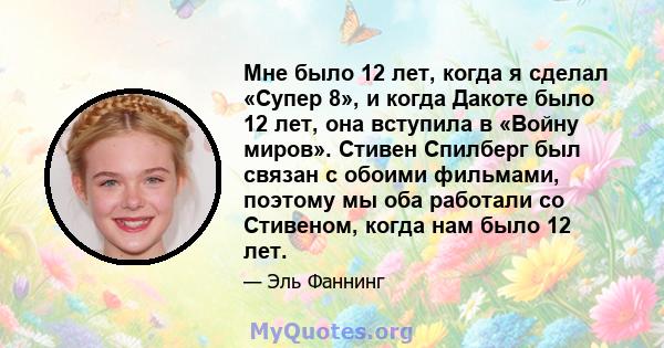 Мне было 12 лет, когда я сделал «Супер 8», и когда Дакоте было 12 лет, она вступила в «Войну миров». Стивен Спилберг был связан с обоими фильмами, поэтому мы оба работали со Стивеном, когда нам было 12 лет.