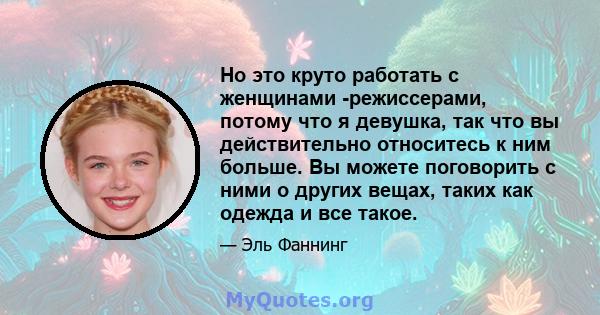 Но это круто работать с женщинами -режиссерами, потому что я девушка, так что вы действительно относитесь к ним больше. Вы можете поговорить с ними о других вещах, таких как одежда и все такое.