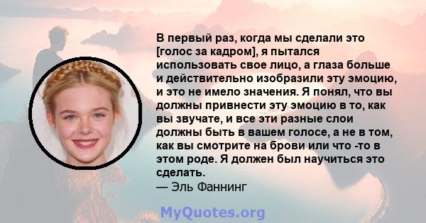 В первый раз, когда мы сделали это [голос за кадром], я пытался использовать свое лицо, а глаза больше и действительно изобразили эту эмоцию, и это не имело значения. Я понял, что вы должны привнести эту эмоцию в то,