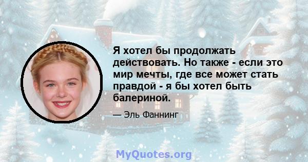 Я хотел бы продолжать действовать. Но также - если это мир мечты, где все может стать правдой - я бы хотел быть балериной.