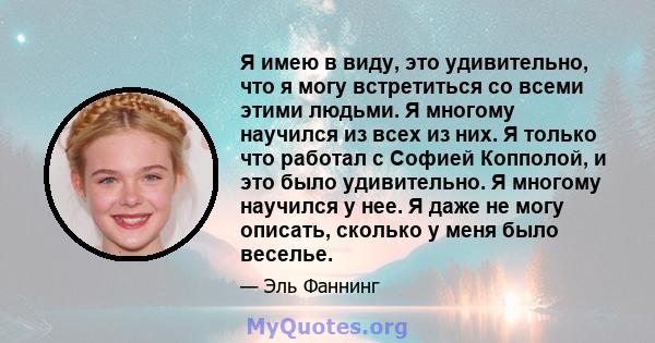 Я имею в виду, это удивительно, что я могу встретиться со всеми этими людьми. Я многому научился из всех из них. Я только что работал с Софией Копполой, и это было удивительно. Я многому научился у нее. Я даже не могу