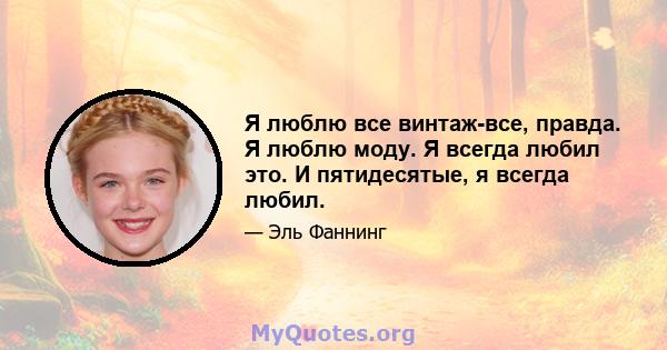 Я люблю все винтаж-все, правда. Я люблю моду. Я всегда любил это. И пятидесятые, я всегда любил.