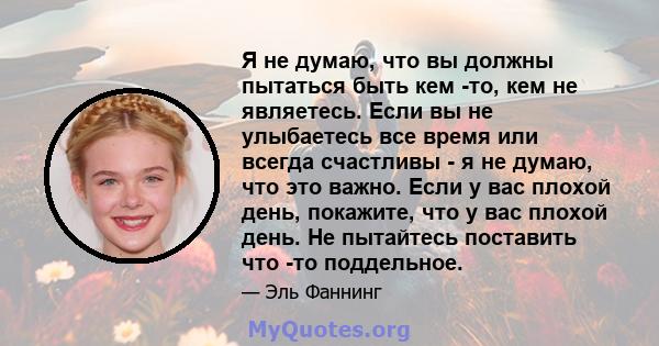 Я не думаю, что вы должны пытаться быть кем -то, кем не являетесь. Если вы не улыбаетесь все время или всегда счастливы - я не думаю, что это важно. Если у вас плохой день, покажите, что у вас плохой день. Не пытайтесь