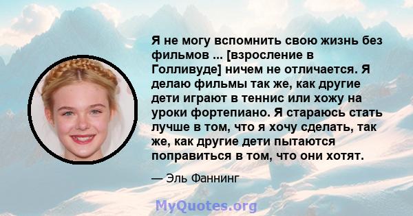 Я не могу вспомнить свою жизнь без фильмов ... [взросление в Голливуде] ничем не отличается. Я делаю фильмы так же, как другие дети играют в теннис или хожу на уроки фортепиано. Я стараюсь стать лучше в том, что я хочу